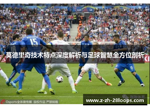 莫德里奇技术特点深度解析与足球智慧全方位剖析 莫德里奇技术特点深度解析与足球智慧全方位剖析