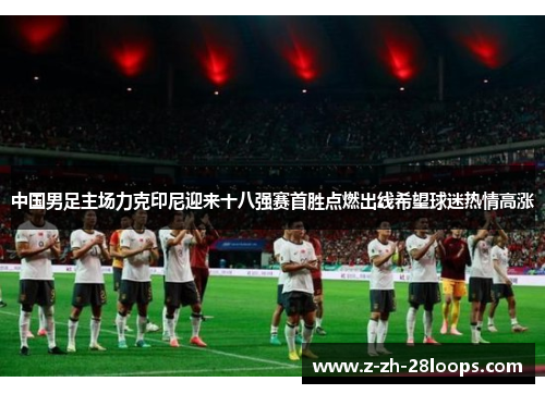 中国男足主场力克印尼迎来十八强赛首胜点燃出线希望球迷热情高涨 中国男足主场力克印尼迎来十八强赛首胜点燃出线希望球迷热情高涨
