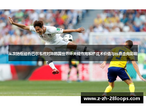从攻防枢纽看巴尔韦德对阵韩国世界杯关键作用解析战术价值与比赛走向影响