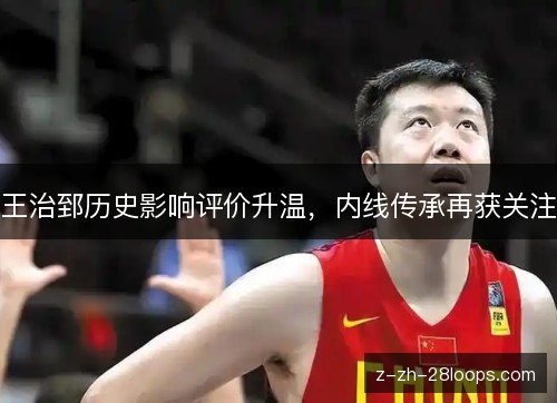 王治郅历史影响评价升温，内线传承再获关注
