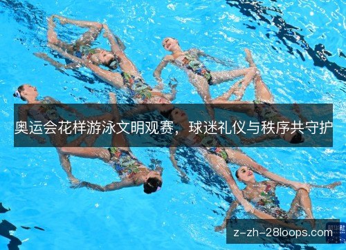 奥运会花样游泳文明观赛,球迷礼仪与秩序共守护 奥运会花样游泳文明观赛,球迷礼仪与秩序共守护